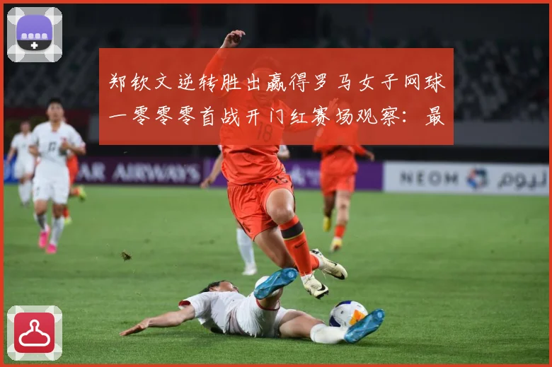 郑钦文逆转胜出赢得罗马女子网球一零零零首战开门红赛场观察：最新赛事动态与深度分析