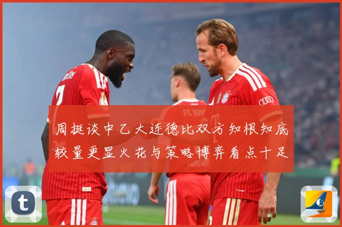 周挺谈中乙大连德比双方知根知底较量更显火花与策略博弈看点十足专题观察：最新赛事动态与深度分析