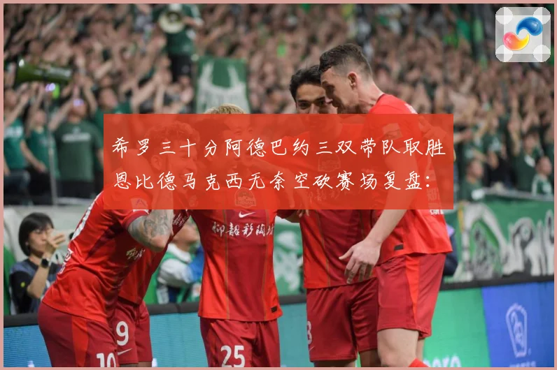 希罗三十分阿德巴约三双带队取胜恩比德马克西无奈空砍赛场复盘：最新赛事动态与深度分析