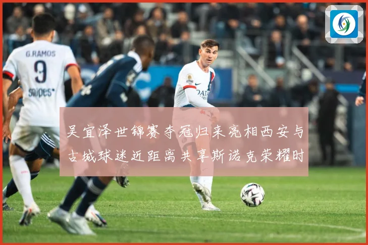 吴宜泽世锦赛夺冠归来亮相西安与古城球迷近距离共享斯诺克荣耀时成长观察：最新赛事动态与深度分析