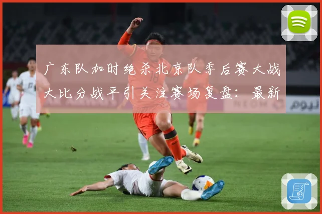广东队加时绝杀北京队季后赛大战大比分战平引关注赛场复盘：最新赛事动态与深度分析