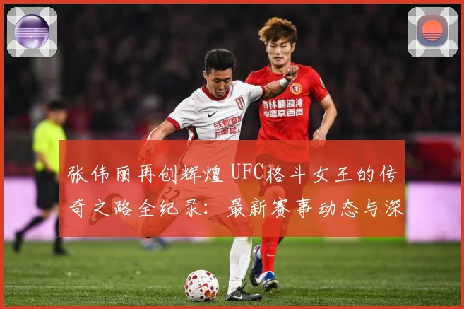 张伟丽再创辉煌 UFC格斗女王的传奇之路全纪录：最新赛事动态与深度分析