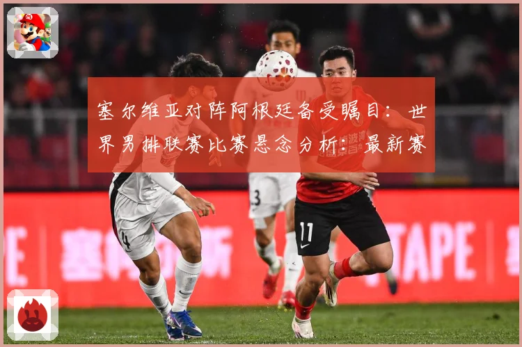 塞尔维亚对阵阿根廷备受瞩目：世界男排联赛比赛悬念分析：最新赛事动态与深度分析