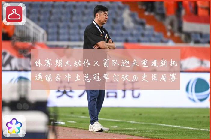 休赛期大动作火箭队迎来重建新机遇能否冲击总冠军打破历史困局赛场复盘：最新赛事动态与深度分析