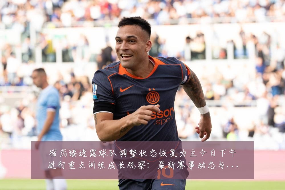 宿茂臻透露球队调整状态恢复为主今日下午进行重点训练成长观察:最新赛事动态与深度分析